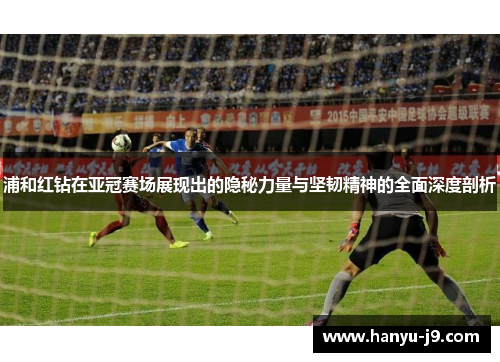 浦和红钻在亚冠赛场展现出的隐秘力量与坚韧精神的全面深度剖析
