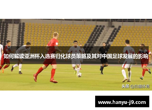 如何解读亚洲杯入选赛归化球员策略及其对中国足球发展的影响