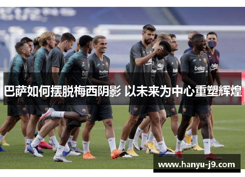 巴萨如何摆脱梅西阴影 以未来为中心重塑辉煌