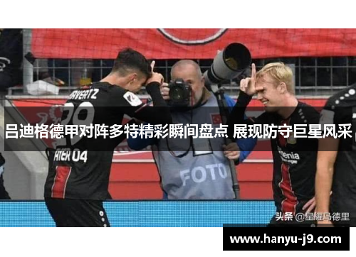 吕迪格德甲对阵多特精彩瞬间盘点 展现防守巨星风采