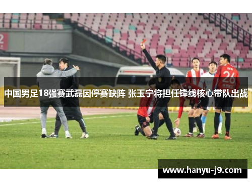 中国男足18强赛武磊因停赛缺阵 张玉宁将担任锋线核心带队出战