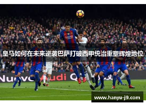 皇马如何在未来逆袭巴萨打破西甲统治重塑辉煌地位